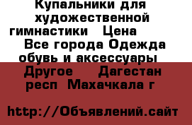 Купальники для  художественной гимнастики › Цена ­ 8 500 - Все города Одежда, обувь и аксессуары » Другое   . Дагестан респ.,Махачкала г.